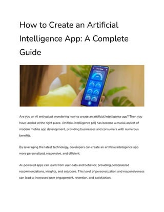 How to Create an Artificial
Intelligence App: A Complete
Guide
Are you an AI enthusiast wondering how to create an artificial intelligence app? Then you
have landed at the right place. Artificial intelligence (AI) has become a crucial aspect of
modern mobile app development, providing businesses and consumers with numerous
benefits.
By leveraging the latest technology, developers can create an artificial intelligence app
more personalized, responsive, and efficient.
AI-powered apps can learn from user data and behavior, providing personalized
recommendations, insights, and solutions. This level of personalization and responsiveness
can lead to increased user engagement, retention, and satisfaction.
 