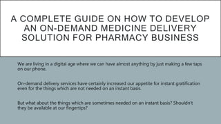 A COMPLETE GUIDE ON HOW TO DEVELOP
AN ON-DEMAND MEDICINE DELIVERY
SOLUTION FOR PHARMACY BUSINESS
 We are living in a digital age where we can have almost anything by just making a few taps
on our phone.
 On-demand delivery services have certainly increased our appetite for instant gratification
even for the things which are not needed on an instant basis.
 But what about the things which are sometimes needed on an instant basis? Shouldn’t
they be available at our fingertips?
 