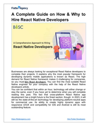 https://flutteragency.com Hire Flutter Developers
A Complete Guide on How & Why to
Hire React Native Developers
Businesses are always looking for exceptional React Native developers to
complete their projects. It explains why the most popular framework for
developing dynamic mobile applications is known as React. The high
demand for React Native framework makes it challenging for companies,
so you must hire React developers. You can find the most suitable React
Native engineer for your company with the help of the React Native
developers article.
You can be confident that within an hour, technology will either change or
stay the same, even if you have yet to determine when you will complete
reading this post. The fact that cross-platform React Native app
development has a bright future is the finest section, though. In 2023, it will
still be the state-of-the-art technology for developing platform-neutral apps
for commercial use. Its ability to create highly dynamic apps with
responsive UI/UX and compatibility for iOS and Android is still its most
outstanding feature.
 