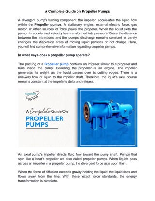 A Complete Guide on Propeller Pumps
A divergent pump's turning component, the impeller, accelerates the liquid flow
within the Propeller pumps. A stationary engine, external electric force, gas
motor, or other sources of force power the propeller. When the liquid exits the
pump, its accelerated velocity has transformed into pressure. Since the distance
between the attractions and the pump's discharge remains constant or barely
changes, the dispersion areas of moving liquid particles do not change. Here,
you will find comprehensive information regarding propeller pumps.
In what ways does a propeller pump operate?
The packing of a Propeller pump contains an impeller similar to a propeller and
runs inside the pump. Powering the propeller is an engine. The impeller
generates its weight as the liquid passes over its cutting edges. There is a
one-way flow of liquid to the impeller shaft. Therefore, the liquid's axial course
remains constant at the impeller's delta and release.
An axial pump's impeller directs fluid flow toward the pump shaft. Pumps that
spin like a boat's propeller are also called propeller pumps. When liquids pass
across an impeller in a propeller pump, the divergent force acts upon them.
When the force of diffusion exceeds gravity holding the liquid, the liquid rises and
flows away from the line. With these exact force standards, the energy
transformation is complete.
 