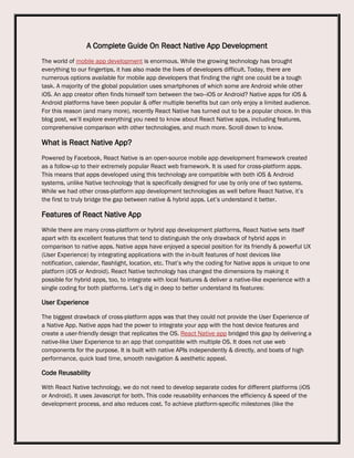 A Complete Guide On React Native App Development
The world of mobile app development is enormous. While the growing technology has brought
everything to our fingertips, it has also made the lives of developers difficult. Today, there are
numerous options available for mobile app developers that finding the right one could be a tough
task. A majority of the global population uses smartphones of which some are Android while other
iOS. An app creator often finds himself torn between the two--iOS or Android? Native apps for iOS &
Android platforms have been popular & offer multiple benefits but can only enjoy a limited audience.
For this reason (and many more), recently React Native has turned out to be a popular choice. In this
blog post, we’ll explore everything you need to know about React Native apps, including features,
comprehensive comparison with other technologies, and much more. Scroll down to know.
What is React Native App?
Powered by Facebook, React Native is an open-source mobile app development framework created
as a follow-up to their extremely popular React web framework. It is used for cross-platform apps.
This means that apps developed using this technology are compatible with both iOS & Android
systems, unlike Native technology that is specifically designed for use by only one of two systems.
While we had other cross-platform app development technologies as well before React Native, it’s
the first to truly bridge the gap between native & hybrid apps. Let’s understand it better.
Features of React Native App
While there are many cross-platform or hybrid app development platforms, React Native sets itself
apart with its excellent features that tend to distinguish the only drawback of hybrid apps in
comparison to native apps. Native apps have enjoyed a special position for its friendly & powerful UX
(User Experience) by integrating applications with the in-built features of host devices like
notification, calendar, flashlight, location, etc. That’s why the coding for Native apps is unique to one
platform (iOS or Android). React Native technology has changed the dimensions by making it
possible for hybrid apps, too, to integrate with local features & deliver a native-like experience with a
single coding for both platforms. Let’s dig in deep to better understand its features:
User Experience
The biggest drawback of cross-platform apps was that they could not provide the User Experience of
a Native App. Native apps had the power to integrate your app with the host device features and
create a user-friendly design that replicates the OS. React Native app bridged this gap by delivering a
native-like User Experience to an app that compatible with multiple OS. It does not use web
components for the purpose. It is built with native APIs independently & directly, and boats of high
performance, quick load time, smooth navigation & aesthetic appeal.
Code Reusability
With React Native technology, we do not need to develop separate codes for different platforms (iOS
or Android). It uses Javascript for both. This code reusability enhances the efficiency & speed of the
development process, and also reduces cost. To achieve platform-specific milestones (like the
 