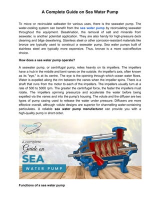 A Complete Guide on Sea Water Pump
To move or recirculate saltwater for various uses, there is the seawater pump. The
water-cooling system can benefit from the sea water pump by recirculating seawater
throughout the equipment. Desalination, the removal of salt and minerals from
seawater, is another potential application. They are also handy for high-pressure deck
cleaning and bilge dewatering. Stainless steel or other corrosion-resistant materials like
bronze are typically used to construct a seawater pump. Sea water pumps built of
stainless steel are typically more expensive. Thus, bronze is a more cost-effective
choice.
How does a sea water pump operate?
A seawater pump, or centrifugal pump, relies heavily on its impellers. The impellers
have a hub in the middle and bent vanes on the outside. An impeller's axis, often known
as its "eye," is at its centre. The eye is the opening through which ocean water flows.
Water is expelled along the rim between the vanes when the impeller spins. There is a
shaft that runs from the motor to each of the impellers. The impellers usually turn at a
rate of 500 to 5000 rpm. The greater the centrifugal force, the faster the impellers must
rotate. The impellers spinning pressurize and accelerate the water before being
expelled via the vanes and into the pump's housing. The volute and the diffuser are two
types of pump casing used to release the water under pressure. Diffusers are more
effective overall, although volute designs are superior for channelling water-containing
particulates. A reliable sea water pump manufacturer can provide you with a
high-quality pump in short order.
Functions of a sea water pump
 