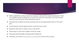  Being a dynamic country, Australia is always in demand for skilled employees. If you
are a skilled worker looking for a country to work from Australia, It can be the best
match for you because of the following reasons:
 Australia has a stable economy growing with an average growth rate of 2.5% each
year
 An abundance of job opportunities in almost every sector
 Beautiful cities with a vibrant cross-cultural life
 Great ways to save and a higher minimum wage
 Amazing social benefits including free healthcare
 However, you need a work permit in Australia to move to the country.
 