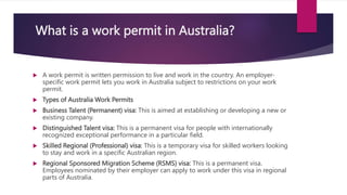 What is a work permit in Australia?
 A work permit is written permission to live and work in the country. An employer-
specific work permit lets you work in Australia subject to restrictions on your work
permit.
 Types of Australia Work Permits
 Business Talent (Permanent) visa: This is aimed at establishing or developing a new or
existing company.
 Distinguished Talent visa: This is a permanent visa for people with internationally
recognized exceptional performance in a particular field.
 Skilled Regional (Professional) visa: This is a temporary visa for skilled workers looking
to stay and work in a specific Australian region.
 Regional Sponsored Migration Scheme (RSMS) visa: This is a permanent visa.
Employees nominated by their employer can apply to work under this visa in regional
parts of Australia.
 
