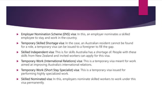  Employer Nomination Scheme (ENS) visa: In this, an employer nominates a skilled
employee to stay and work in the country.
 Temporary Skilled Shortage visa: In the case, an Australian resident cannot be found
for a role, a temporary visa can be issued to a foreigner to fill the gap.
 Skilled Independent visa: This is for skills Australia has a shortage of. People with these
skills from New Zealand and invited workers can apply for this visa.
 Temporary Work (International Relations) visa: This is a temporary visa meant for work
aimed at improving Australia’s international relations.
 Temporary Work (Short Stay Specialist) visa: This is a temporary visa issued for
performing highly specialized work.
 Skilled Nominated visa: In this, employers nominate skilled workers to work under this
visa permanently.
 