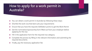How to apply for a work permit in
Australia?
 You can obtain a work permit in Australia by following these steps:
 Shortlist the work visa that best suits your requirements
 Ensure that you have the requisite SkillSelect points to get the Work Permit
 Get the nomination/sponsorship form filled out from your employer before
applying for the visa
 Fill in the application form for the required visa category
 Complete the process by filling in the relevant information and submitting the
required documents.
 Finally, pay the necessary application fee
 