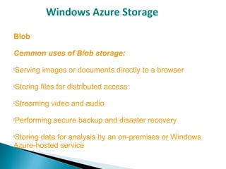 Windows Azure Storage
Blob
Common uses of Blob storage:

Serving images or documents directly to a browser

Storing files for distributed access

Streaming video and audio

Performing secure backup and disaster recovery

Storing data for analysis by an on-premises or Windows
Azure-hosted service
 