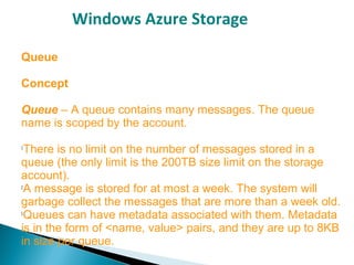 Windows Azure Storage
Queue
Concept
Queue – A queue contains many messages. The queue
name is scoped by the account.

There is no limit on the number of messages stored in a
queue (the only limit is the 200TB size limit on the storage
account).

A message is stored for at most a week. The system will
garbage collect the messages that are more than a week old.

Queues can have metadata associated with them. Metadata
is in the form of <name, value> pairs, and they are up to 8KB
in size per queue.
 