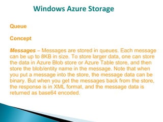 Windows Azure Storage
Queue
Concept
Messages – Messages are stored in queues. Each message
can be up to 8KB in size. To store larger data, one can store
the data in Azure Blob store or Azure Table store, and then
store the blob/entity name in the message. Note that when
you put a message into the store, the message data can be
binary. But when you get the messages back from the store,
the response is in XML format, and the message data is
returned as base64 encoded.
 