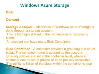 Windows Azure Storage
Blob
Concept
Storage Account – All access to Windows Azure Storage is
done through a storage account.

This is the highest level of the namespace for accessing
blobs

An account can have many Blob Containers
Blob Container – A container provides a grouping of a set of
blobs. The container name is scoped by the account.

Sharing policies are set at the container level, where a
container can be set to private or to be publicly accessible.

The ability to list all of the blobs within the container is also
provided.
 