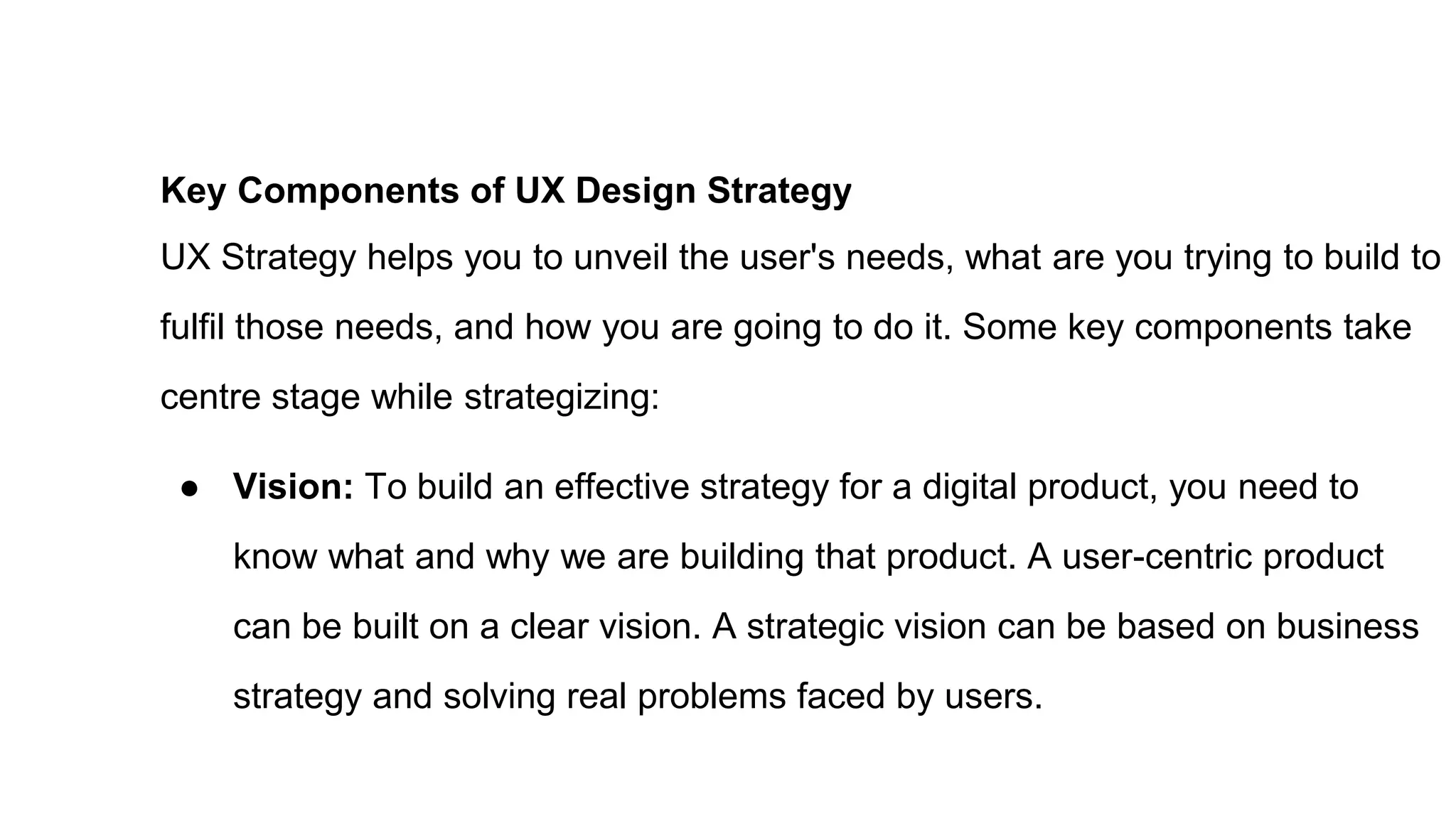 Key Components of UX Design Strategy
UX Strategy helps you to unveil the user's needs, what are you trying to build to
fulfil those needs, and how you are going to do it. Some key components take
centre stage while strategizing:
● Vision: To build an effective strategy for a digital product, you need to
know what and why we are building that product. A user-centric product
can be built on a clear vision. A strategic vision can be based on business
strategy and solving real problems faced by users.
 
