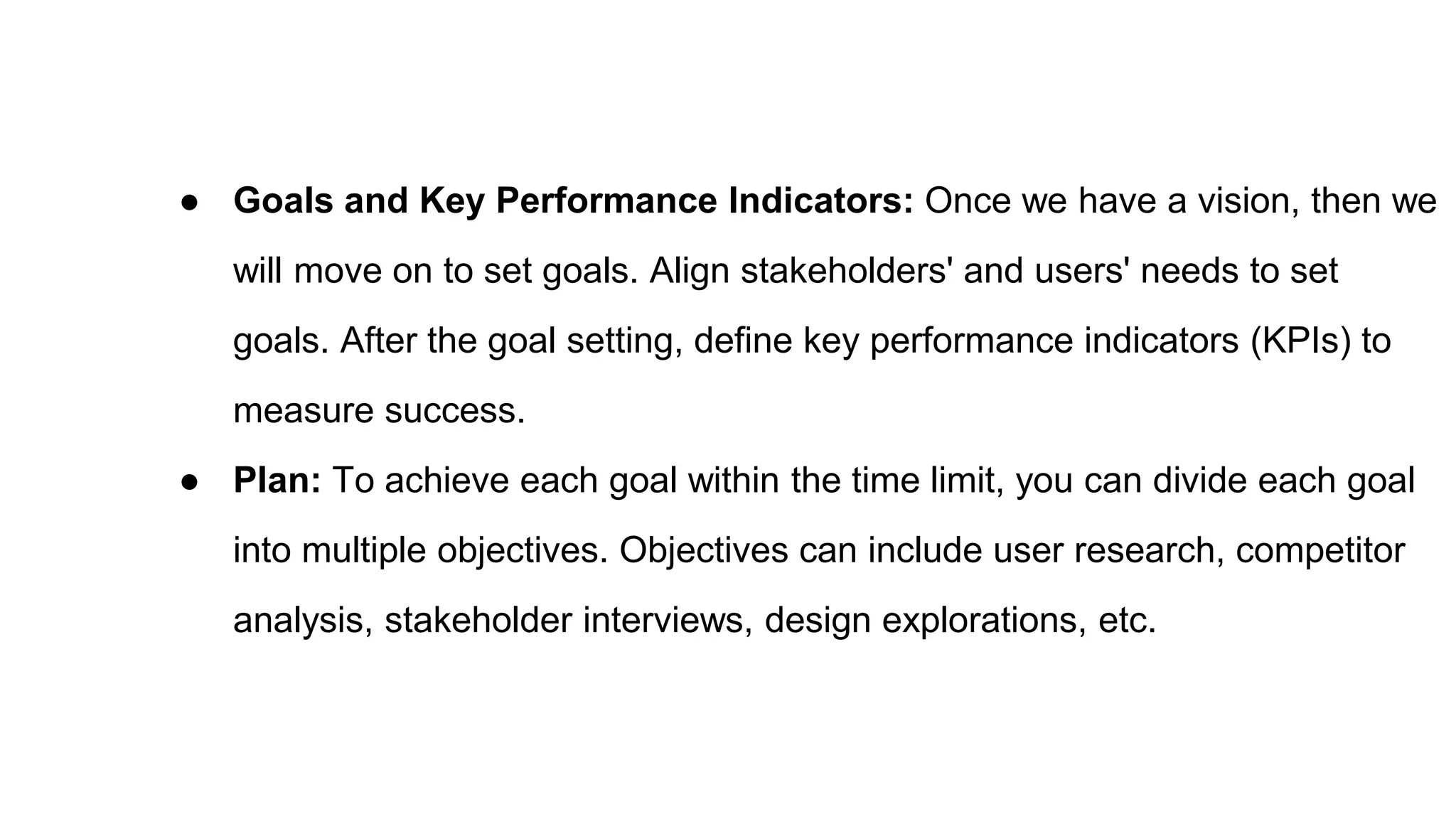 ● Goals and Key Performance Indicators: Once we have a vision, then we
will move on to set goals. Align stakeholders' and users' needs to set
goals. After the goal setting, define key performance indicators (KPIs) to
measure success.
● Plan: To achieve each goal within the time limit, you can divide each goal
into multiple objectives. Objectives can include user research, competitor
analysis, stakeholder interviews, design explorations, etc.
 