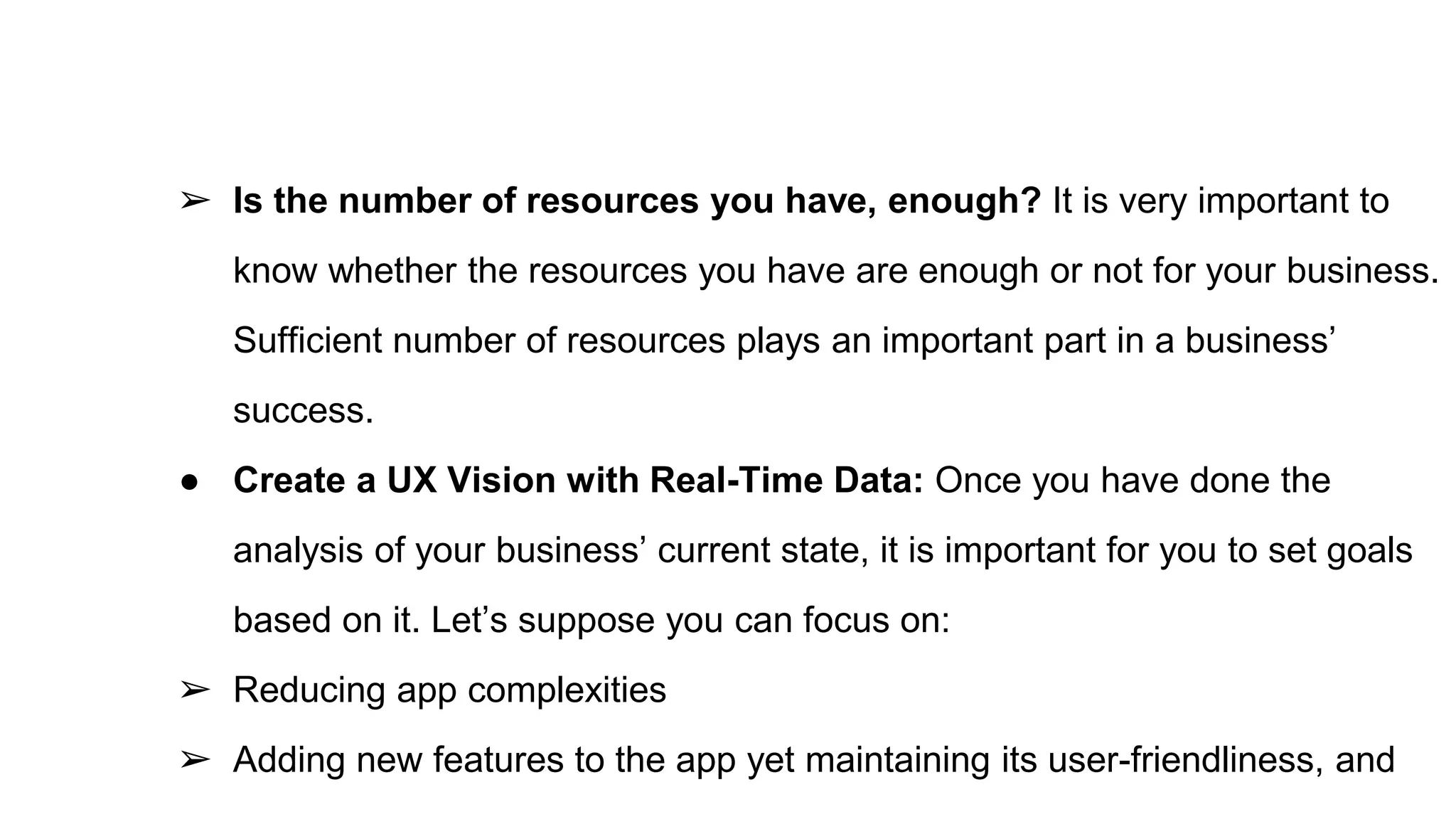 ➢ Is the number of resources you have, enough? It is very important to
know whether the resources you have are enough or not for your business.
Sufficient number of resources plays an important part in a business’
success.
● Create a UX Vision with Real-Time Data: Once you have done the
analysis of your business’ current state, it is important for you to set goals
based on it. Let’s suppose you can focus on:
➢ Reducing app complexities
➢ Adding new features to the app yet maintaining its user-friendliness, and
 
