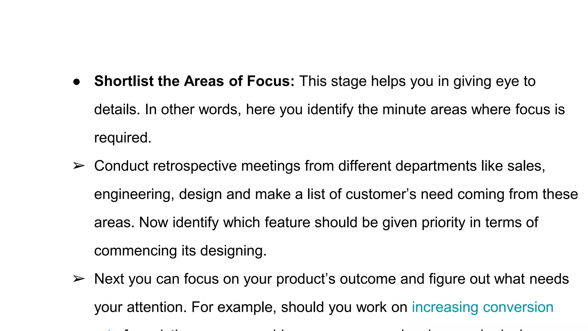 ● Shortlist the Areas of Focus: This stage helps you in giving eye to
details. In other words, here you identify the minute areas where focus is
required.
➢ Conduct retrospective meetings from different departments like sales,
engineering, design and make a list of customer’s need coming from these
areas. Now identify which feature should be given priority in terms of
commencing its designing.
➢ Next you can focus on your product’s outcome and figure out what needs
your attention. For example, should you work on increasing conversion
 