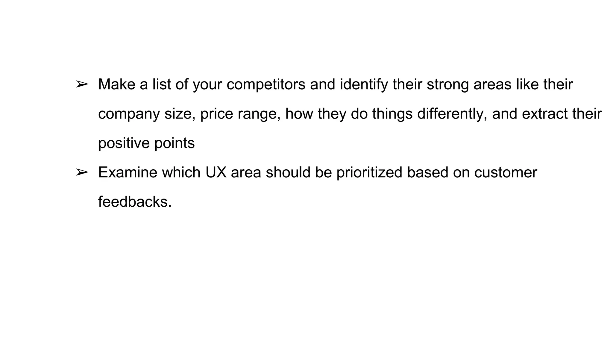 ➢ Make a list of your competitors and identify their strong areas like their
company size, price range, how they do things differently, and extract their
positive points
➢ Examine which UX area should be prioritized based on customer
feedbacks.
 