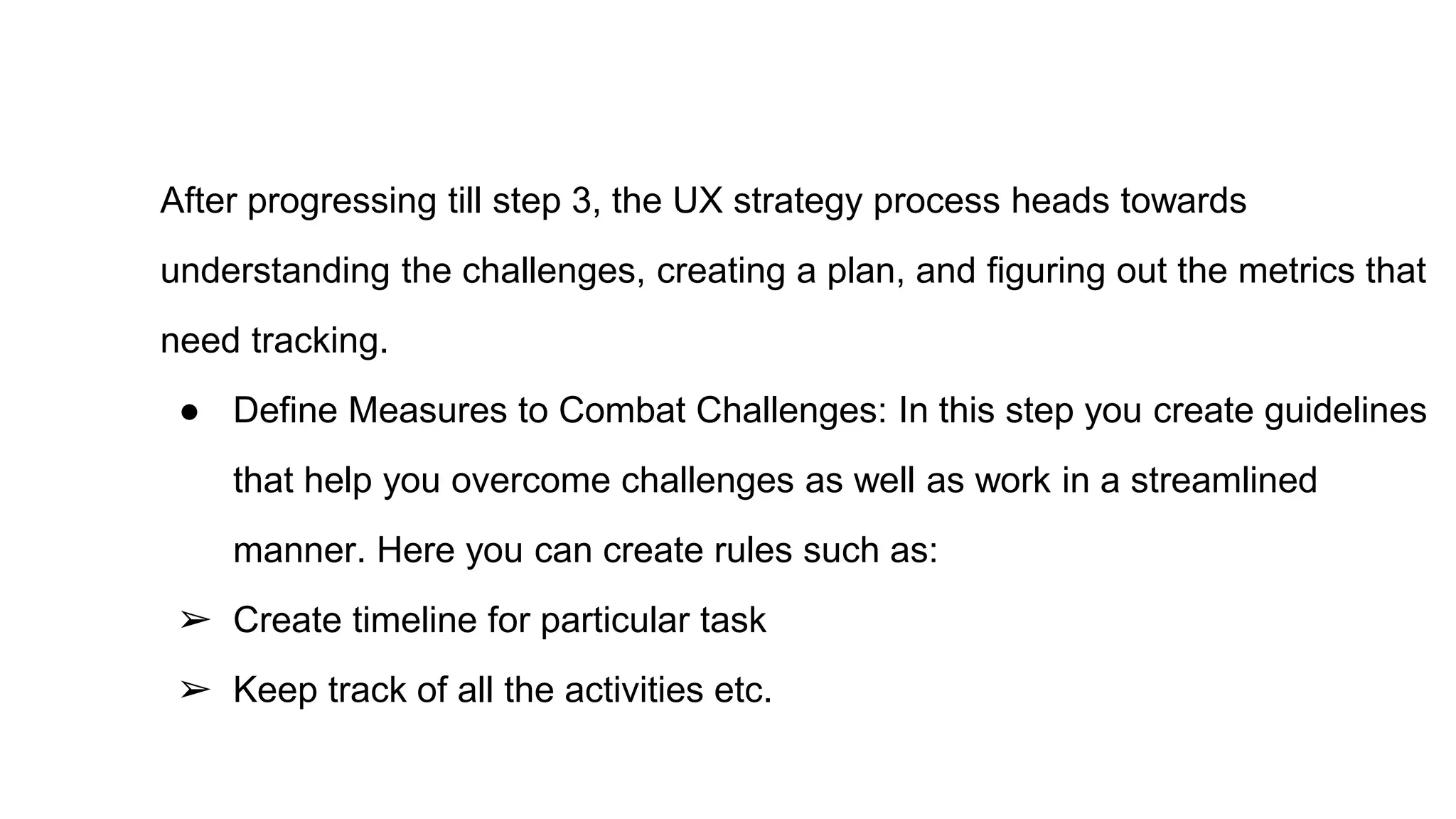After progressing till step 3, the UX strategy process heads towards
understanding the challenges, creating a plan, and figuring out the metrics that
need tracking.
● Define Measures to Combat Challenges: In this step you create guidelines
that help you overcome challenges as well as work in a streamlined
manner. Here you can create rules such as:
➢ Create timeline for particular task
➢ Keep track of all the activities etc.
 
