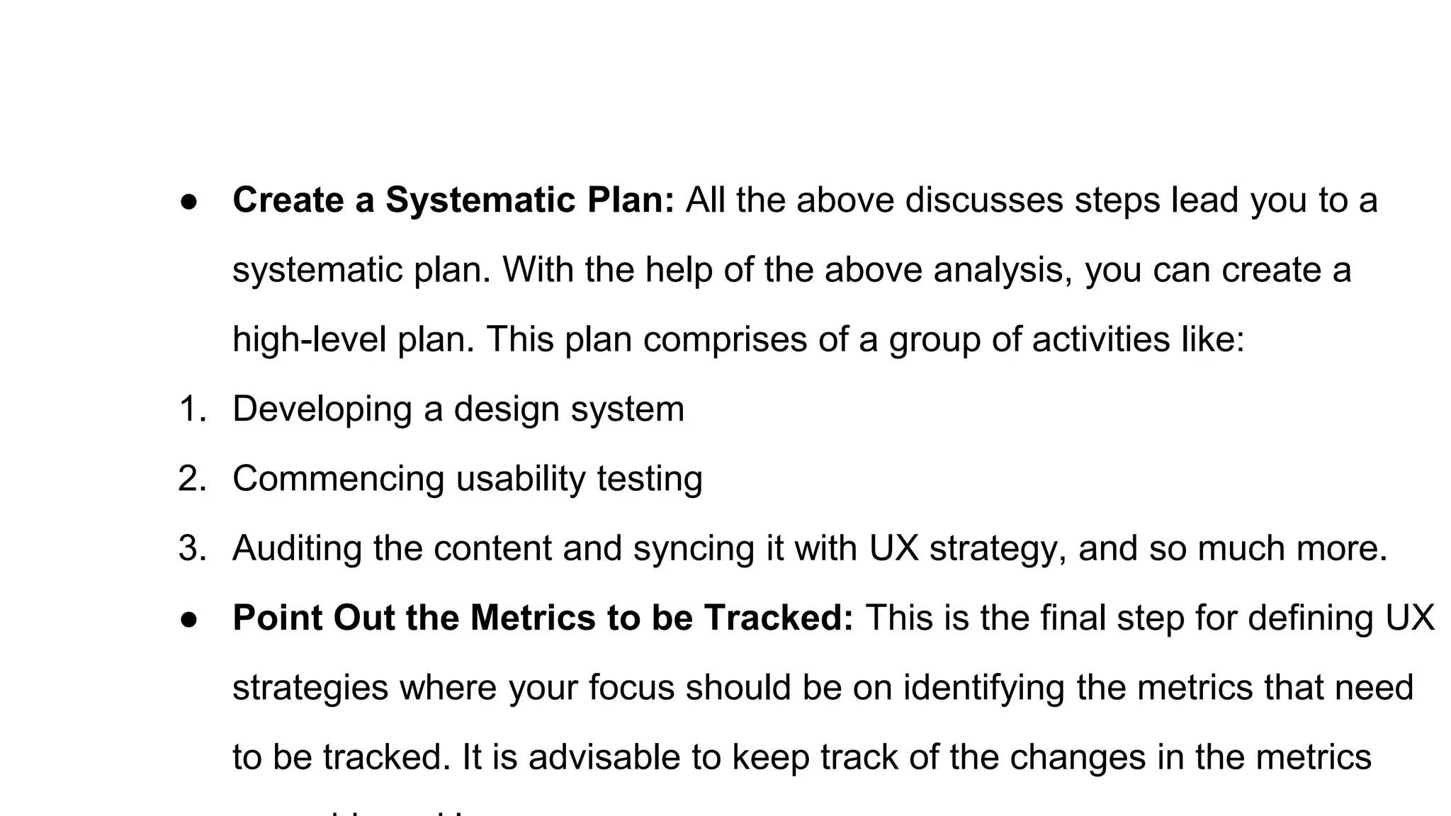 ● Create a Systematic Plan: All the above discusses steps lead you to a
systematic plan. With the help of the above analysis, you can create a
high-level plan. This plan comprises of a group of activities like:
1. Developing a design system
2. Commencing usability testing
3. Auditing the content and syncing it with UX strategy, and so much more.
● Point Out the Metrics to be Tracked: This is the final step for defining UX
strategies where your focus should be on identifying the metrics that need
to be tracked. It is advisable to keep track of the changes in the metrics
 
