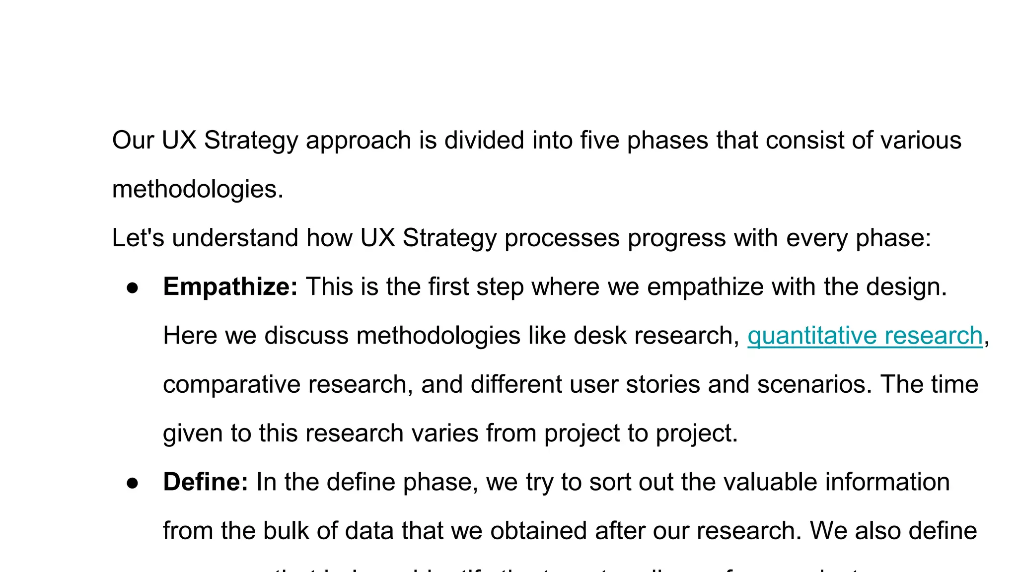 Our UX Strategy approach is divided into five phases that consist of various
methodologies.
Let's understand how UX Strategy processes progress with every phase:
● Empathize: This is the first step where we empathize with the design.
Here we discuss methodologies like desk research, quantitative research,
comparative research, and different user stories and scenarios. The time
given to this research varies from project to project.
● Define: In the define phase, we try to sort out the valuable information
from the bulk of data that we obtained after our research. We also define
 