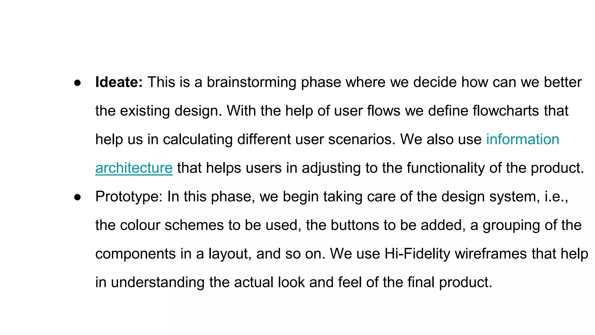 ● Ideate: This is a brainstorming phase where we decide how can we better
the existing design. With the help of user flows we define flowcharts that
help us in calculating different user scenarios. We also use information
architecture that helps users in adjusting to the functionality of the product.
● Prototype: In this phase, we begin taking care of the design system, i.e.,
the colour schemes to be used, the buttons to be added, a grouping of the
components in a layout, and so on. We use Hi-Fidelity wireframes that help
in understanding the actual look and feel of the final product.
 