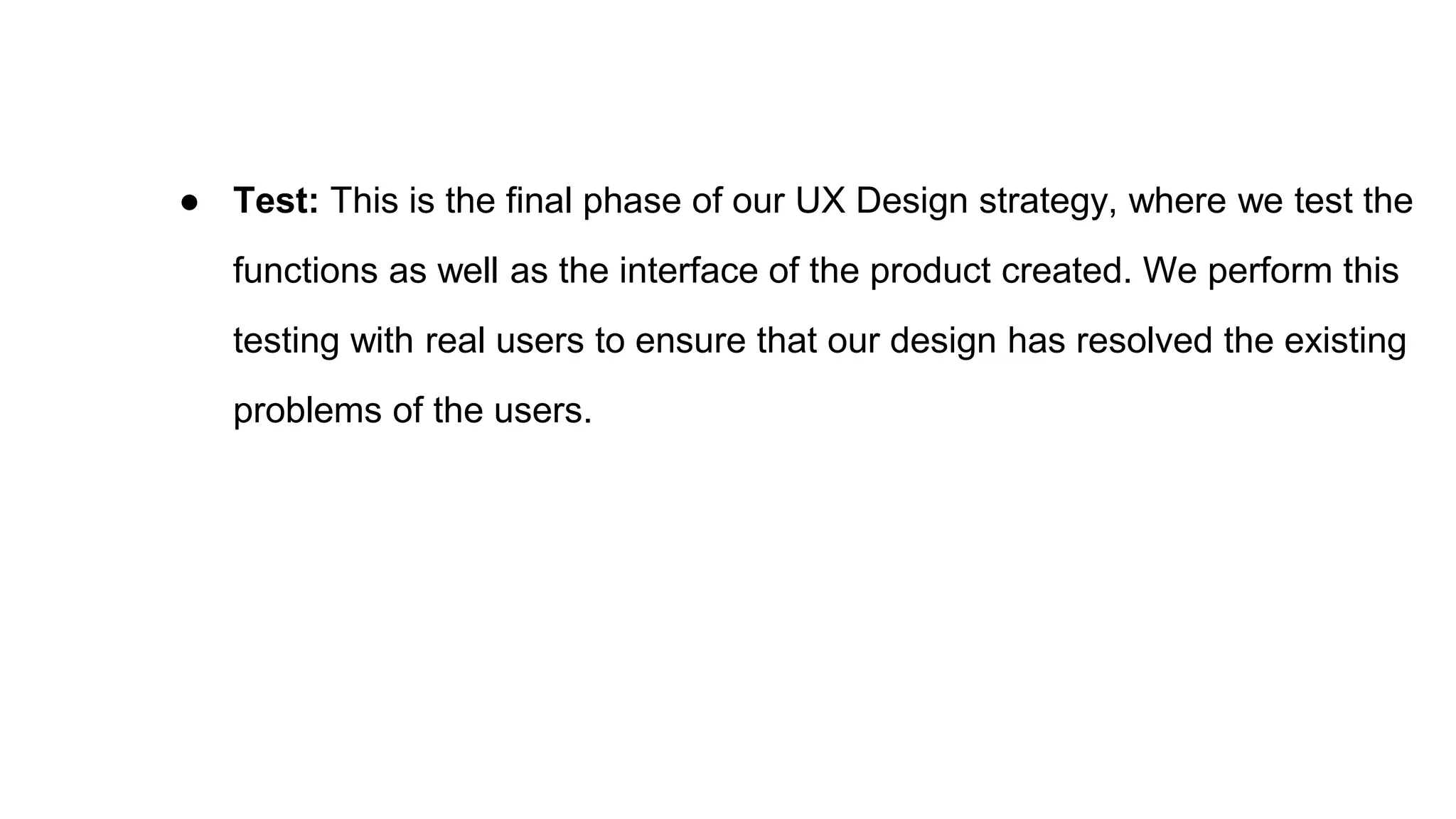 ● Test: This is the final phase of our UX Design strategy, where we test the
functions as well as the interface of the product created. We perform this
testing with real users to ensure that our design has resolved the existing
problems of the users.
 