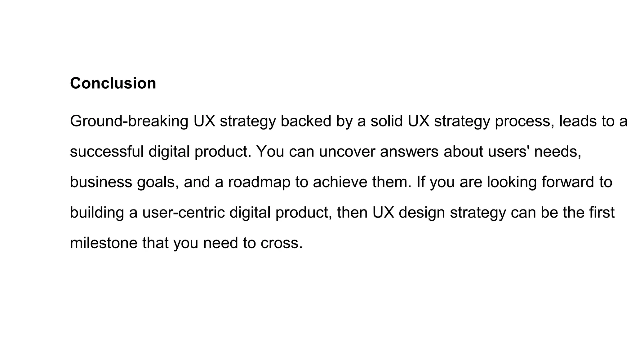 Conclusion
Ground-breaking UX strategy backed by a solid UX strategy process, leads to a
successful digital product. You can uncover answers about users' needs,
business goals, and a roadmap to achieve them. If you are looking forward to
building a user-centric digital product, then UX design strategy can be the first
milestone that you need to cross.
 