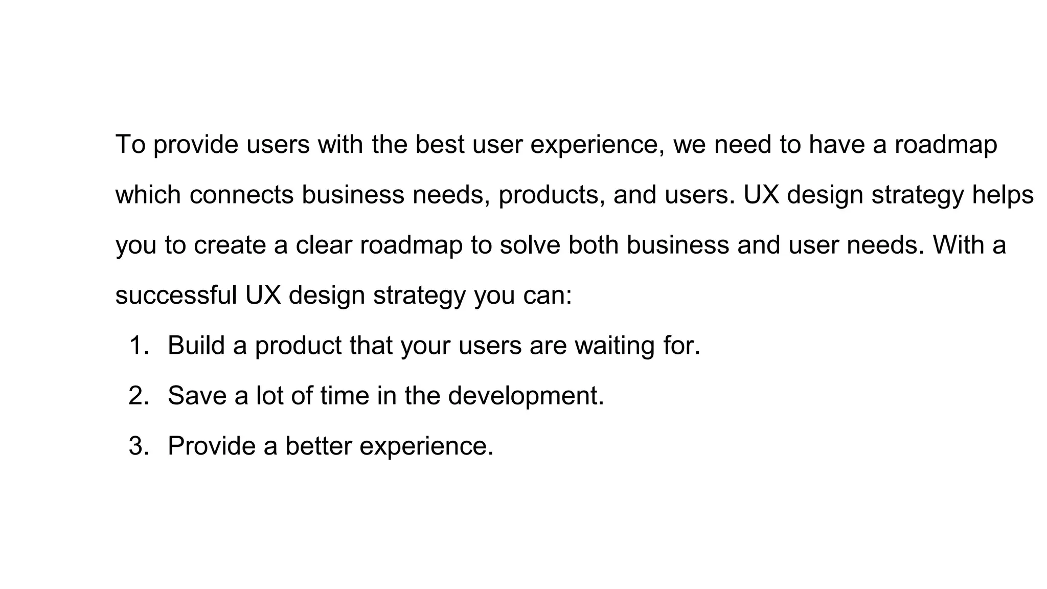 To provide users with the best user experience, we need to have a roadmap
which connects business needs, products, and users. UX design strategy helps
you to create a clear roadmap to solve both business and user needs. With a
successful UX design strategy you can:
1. Build a product that your users are waiting for.
2. Save a lot of time in the development.
3. Provide a better experience.
 