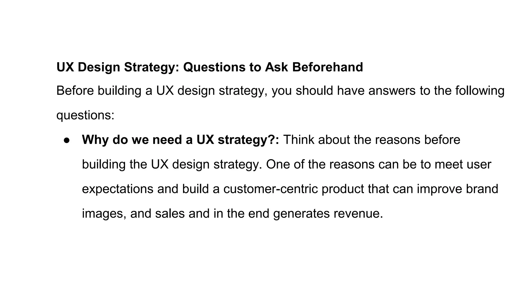 UX Design Strategy: Questions to Ask Beforehand
Before building a UX design strategy, you should have answers to the following
questions:
● Why do we need a UX strategy?: Think about the reasons before
building the UX design strategy. One of the reasons can be to meet user
expectations and build a customer-centric product that can improve brand
images, and sales and in the end generates revenue.
 