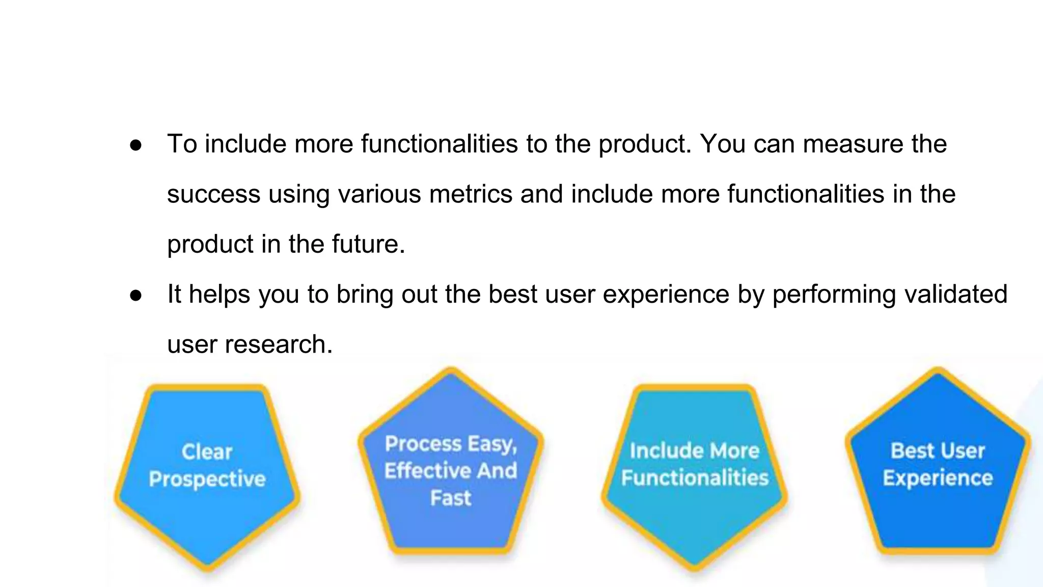 ● To include more functionalities to the product. You can measure the
success using various metrics and include more functionalities in the
product in the future.
● It helps you to bring out the best user experience by performing validated
user research.
 