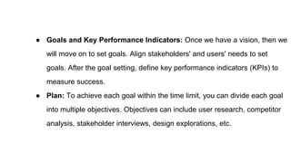 ● Goals and Key Performance Indicators: Once we have a vision, then we
will move on to set goals. Align stakeholders' and users' needs to set
goals. After the goal setting, define key performance indicators (KPIs) to
measure success.
● Plan: To achieve each goal within the time limit, you can divide each goal
into multiple objectives. Objectives can include user research, competitor
analysis, stakeholder interviews, design explorations, etc.
 