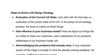 Steps to Build a UX Design Strategy
● Evaluation of the Current UX State: Let’s start with the first step i.e.,
evaluation of the current state of the UX. In this phase of UX strategy
process, the focus is mainly on three things:
➢ How effective is your business model? Here we figure out things like
our ability to retain our customers, user’s satisfaction of our products,
helpfulness of our business model, etc.
➢ Acknowledging the problems that already exist. A very important
aspect of this stage is to keep in mind the already existing problems, for
 