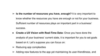 ➢ Is the number of resources you have, enough? It is very important to
know whether the resources you have are enough or not for your business.
Sufficient number of resources plays an important part in a business’
success.
● Create a UX Vision with Real-Time Data: Once you have done the
analysis of your business’ current state, it is important for you to set goals
based on it. Let’s suppose you can focus on:
➢ Reducing app complexities
➢ Adding new features to the app yet maintaining its user-friendliness, and
 