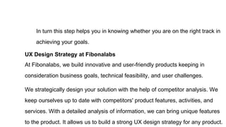 In turn this step helps you in knowing whether you are on the right track in
achieving your goals.
UX Design Strategy at Fibonalabs
At Fibonalabs, we build innovative and user-friendly products keeping in
consideration business goals, technical feasibility, and user challenges.
We strategically design your solution with the help of competitor analysis. We
keep ourselves up to date with competitors' product features, activities, and
services. With a detailed analysis of information, we can bring unique features
to the product. It allows us to build a strong UX design strategy for any product.
 