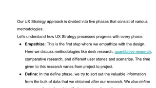 Our UX Strategy approach is divided into five phases that consist of various
methodologies.
Let's understand how UX Strategy processes progress with every phase:
● Empathize: This is the first step where we empathize with the design.
Here we discuss methodologies like desk research, quantitative research,
comparative research, and different user stories and scenarios. The time
given to this research varies from project to project.
● Define: In the define phase, we try to sort out the valuable information
from the bulk of data that we obtained after our research. We also define
 
