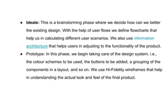● Ideate: This is a brainstorming phase where we decide how can we better
the existing design. With the help of user flows we define flowcharts that
help us in calculating different user scenarios. We also use information
architecture that helps users in adjusting to the functionality of the product.
● Prototype: In this phase, we begin taking care of the design system, i.e.,
the colour schemes to be used, the buttons to be added, a grouping of the
components in a layout, and so on. We use Hi-Fidelity wireframes that help
in understanding the actual look and feel of the final product.
 