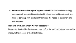 ● What actions will bring the highest value?: To make the UX strategy
process work you need to understand the business and the product. You
need to come up with a solution that meets the needs of customers and
stakeholders.
How Will We Know When We’re Successful?
Before starting the UX Strategy process, define the metrics that can be used to
measure the success of the UX strategy.
 
