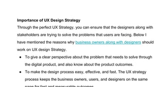 Importance of UX Design Strategy
Through the perfect UX Strategy, you can ensure that the designers along with
stakeholders are trying to solve the problems that users are facing. Below I
have mentioned the reasons why business owners along with designers should
work on UX design Strategy.
● To give a clear perspective about the problem that needs to solve through
the digital product, and also know about the product outcomes.
● To make the design process easy, effective, and fast. The UX strategy
process keeps the business owners, users, and designers on the same
 