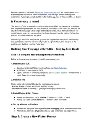 Despite these minor trade-offs, Flutter app development services are on the rise as more
businesses see the value in faster development, cost savings, and an amazing user
experience. If you’re planning to build a Flutter mobile app, now is the perfect time to dive in!
Is Flutter easy to learn?
Yes, learning Flutter is generally considered easy, especially if you have some experience
with programming languages like Java, Kotlin, or JavaScript. Flutter uses Dart, which is an
object-oriented language with a simple and readable syntax. Plus, thanks to Flutter’s hot
reload feature, beginners can experiment and see changes instantly, making the learning
process more interactive and enjoyable.
With the right resources and practice, you can quickly grasp the basics and start building
real applications. Now that we know why Flutter is a great choice, let’s move on to the
exciting part—building your first Flutter app!
Building Your First App with Flutter – Step-by-Step Guide
Step 1: Setting Up Your Development Environment
Before writing any code, you need to install the necessary tools.
1. Install Flutter SDK
●​ Download and install Flutter from the official site: https://flutter.dev
●​ Add Flutter to your system’s PATH.
●​ Open a terminal or command prompt and run: “flutter doctor’ in the terminal to
check if everything is set up correctly.
2. Install an IDE
Flutter works with multiple IDEs, but the most popular ones are:​
Android Studio – Comes with Flutter and Dart plugins.​
Visual Studio Code (VS Code) – Lightweight and highly customizable.
3. Install Flutter & Dart Plugins
●​ If using Android Studio: Go to Plugins → Search for "Flutter" → Install.
●​ If using VS Code: Go to Extensions → Install "Flutter" and "Dart".
4. Set Up a Device or Emulator
●​ You can use a physical device (enable USB debugging) or an Android/iOS emulator.
●​ Alternatively, connect a physical device via USB and enable Developer Mode.
Step 2: Create a New Flutter Project
 