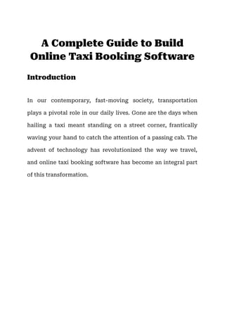 A Complete Guide to Build
Online Taxi Booking Software
Introduction
In our contemporary, fast-moving society, transportation
plays a pivotal role in our daily lives. Gone are the days when
hailing a taxi meant standing on a street corner, frantically
waving your hand to catch the attention of a passing cab. The
advent of technology has revolutionized the way we travel,
and online taxi booking software has become an integral part
of this transformation.
 