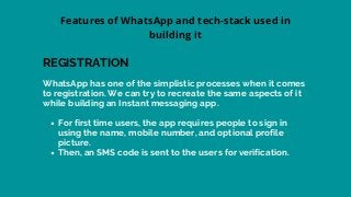 For first time users, the app requires people to sign in
using the name, mobile number, and optional profile
picture.
Then, an SMS code is sent to the users for verification.
WhatsApp has one of the simplistic processes when it comes
to registration. We can try to recreate the same aspects of it
while building an Instant messaging app.
REGISTRATION
Features of WhatsApp and tech-stack used in
building it
 