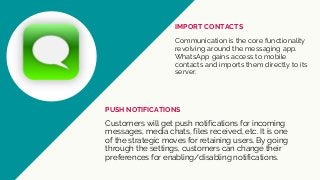 Communication is the core functionality
revolving around the messaging app.
WhatsApp gains access to mobile
contacts and imports them directly to its
server.
IMPORT CONTACTS
Customers will get push notifications for incoming
messages, media chats, files received, etc. It is one
of the strategic moves for retaining users. By going
through the settings, customers can change their
preferences for enabling/disabling notifications.
PUSH NOTIFICATIONS
 