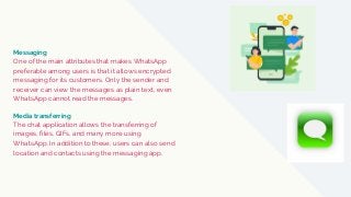 Messaging
One of the main attributes that makes WhatsApp
preferable among users is that it allows encrypted
messaging for its customers. Only the sender and
receiver can view the messages as plain text, even
WhatsApp cannot read the messages.
The chat application allows the transferring of
images, files, GIFs, and many more using
WhatsApp. In addition to these, users can also send
location and contacts using the messaging app.
Media transferring
 