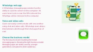 WhatsApp web app
A WhatsApp messaging app solution has the
ability to cast the screen on the computer. All
users have to do is scan the QR code and the
WhatApp will be mirrored to the computer.
Users can easily communicate with one another
using chat and video calls. WhatsApp even allows
international calls through their chat apps free of
cost.
Voice and video calls
Choose the business model
The first step involved in building the Instant
messaging app is choosing the right business model.
Messaging apps are widely used by younger
generations compared to older audiences.
 