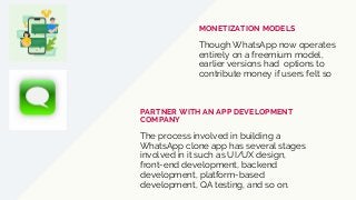 Though WhatsApp now operates
entirely on a freemium model,
earlier versions had options to
contribute money if users felt so
MONETIZATION MODELS
The process involved in building a
WhatsApp clone app has several stages
involved in it such as UI/UX design,
front-end development, backend
development, platform-based
development, QA testing, and so on.
PARTNER WITH AN APP DEVELOPMENT
COMPANY
 