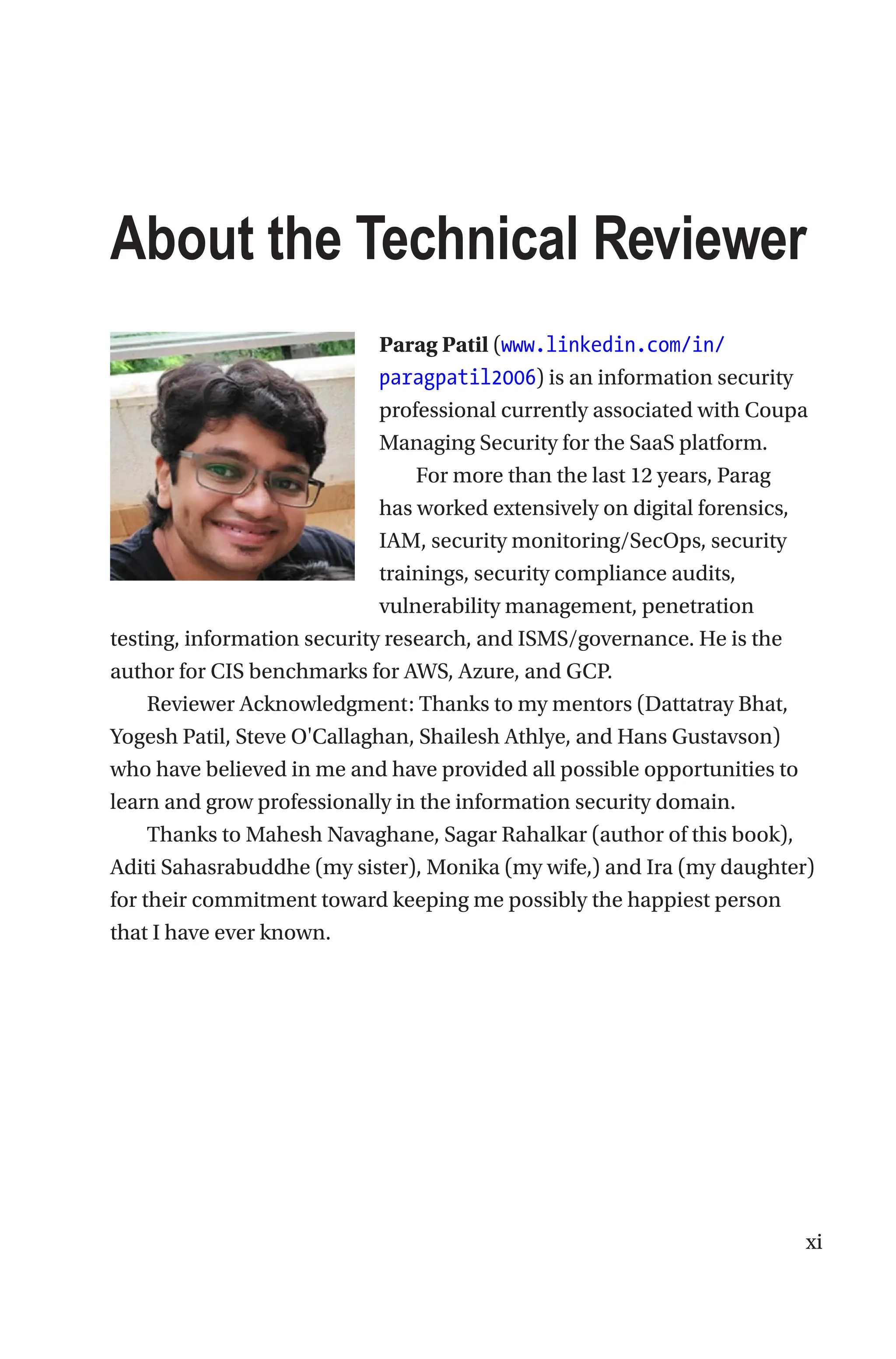 xi
About the Technical Reviewer
Parag Patil (www.linkedin.com/in/
paragpatil2006) is an information security
professional currently associated with Coupa
Managing Security for the SaaS platform.
For more than the last 12 years, Parag
has worked extensively on digital forensics,
IAM, security monitoring/SecOps, security
trainings, security compliance audits,
vulnerability management, penetration
testing, information security research, and ISMS/governance. He is the
author for CIS benchmarks for AWS, Azure, and GCP.
Reviewer Acknowledgment: Thanks to my mentors (Dattatray Bhat,
Yogesh Patil, Steve O'Callaghan, Shailesh Athlye, and Hans Gustavson)
who have believed in me and have provided all possible opportunities to
learn and grow professionally in the information security domain.
Thanks to Mahesh Navaghane, Sagar Rahalkar (author of this book),
Aditi Sahasrabuddhe (my sister), Monika (my wife,) and Ira (my daughter)
for their commitment toward keeping me possibly the happiest person
that I have ever known.
 