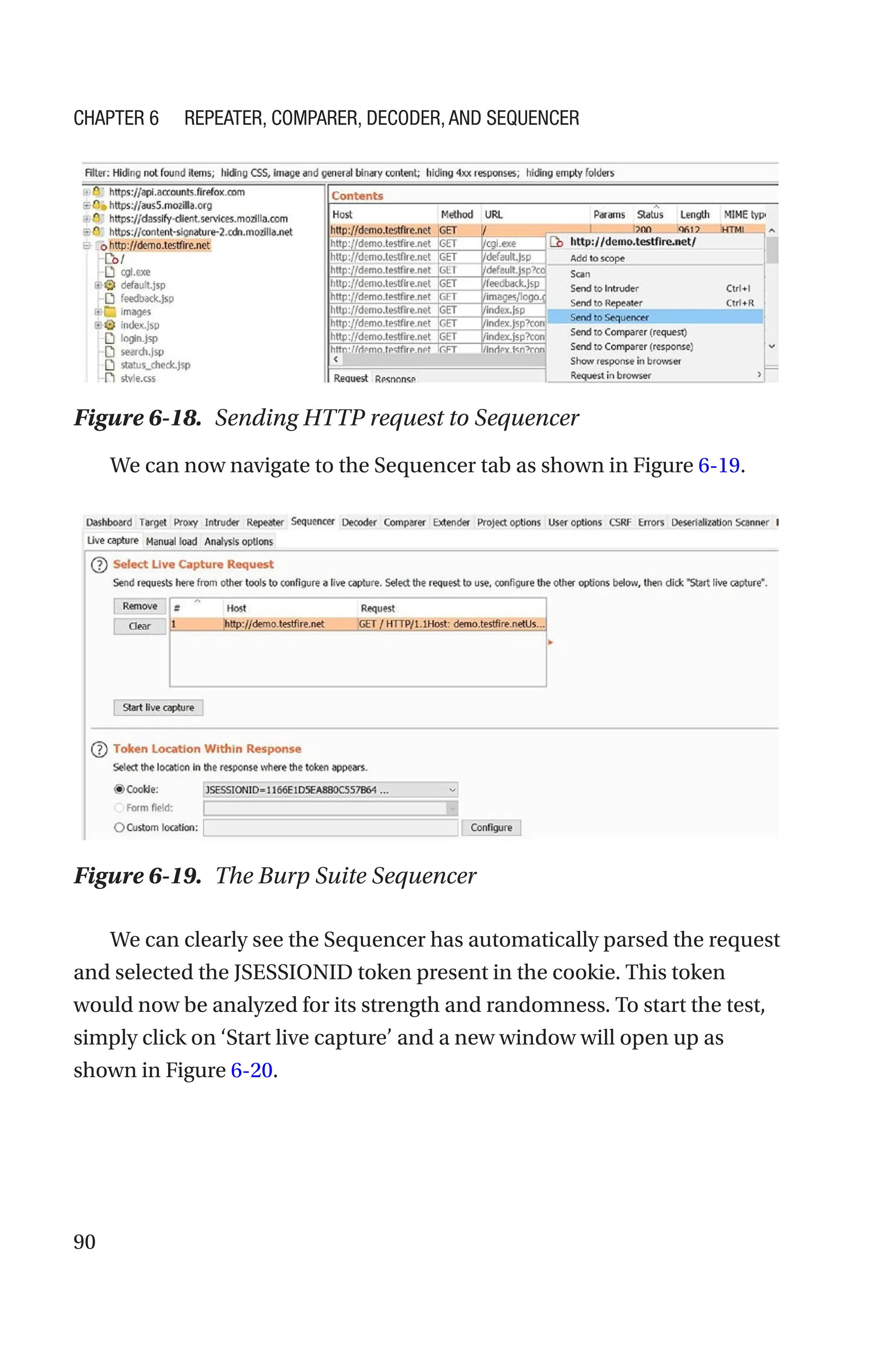90
We can now navigate to the Sequencer tab as shown in Figure 6-19.
We can clearly see the Sequencer has automatically parsed the request
and selected the JSESSIONID token present in the cookie. This token
would now be analyzed for its strength and randomness. To start the test,
simply click on ‘Start live capture’ and a new window will open up as
shown in Figure 6-20.
Figure 6-19. The Burp Suite Sequencer
Figure 6-18. Sending HTTP request to Sequencer
Chapter 6 Repeater, Comparer, Decoder, and Sequencer
 