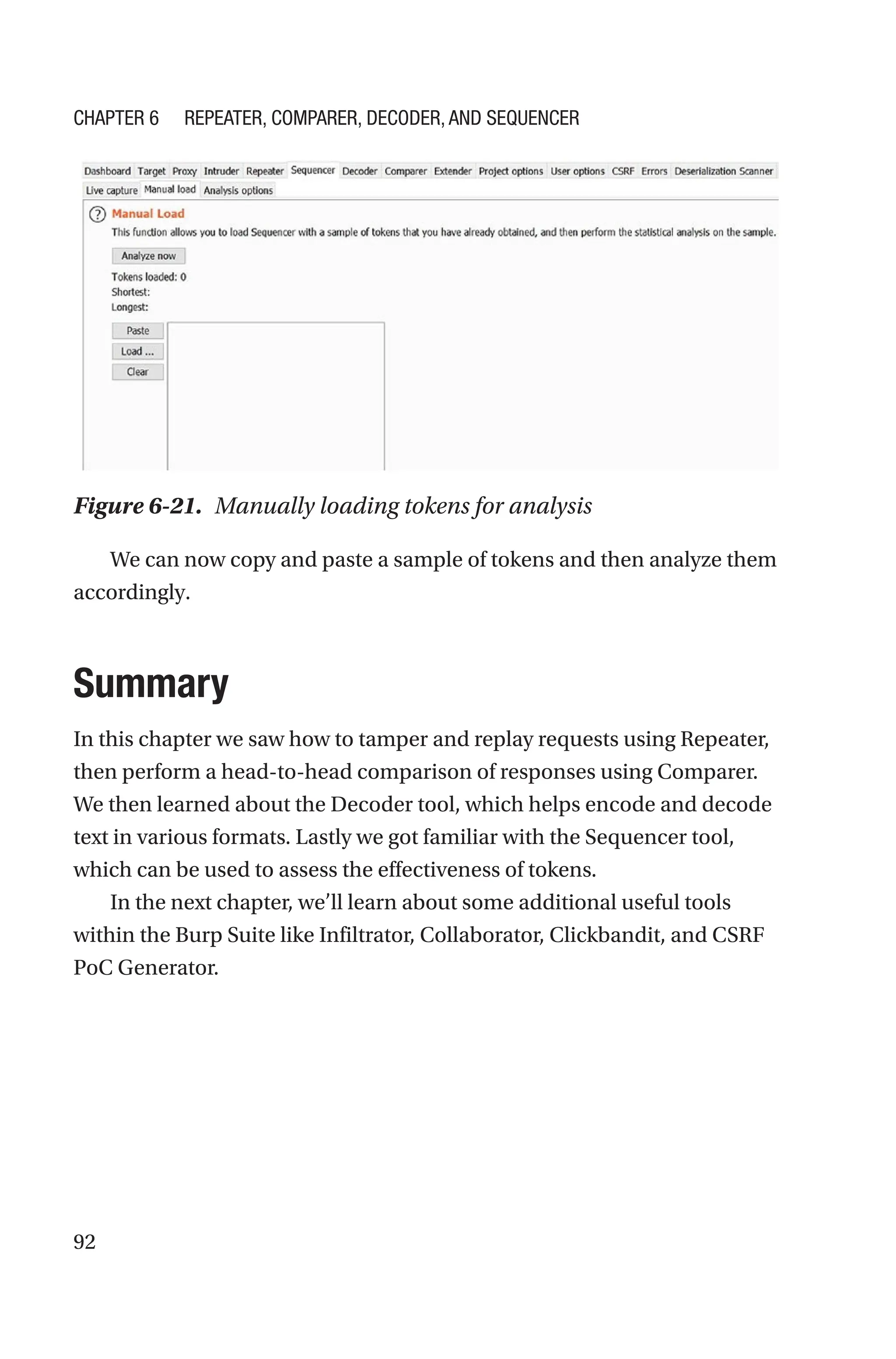 92
We can now copy and paste a sample of tokens and then analyze them
accordingly.
Summary
In this chapter we saw how to tamper and replay requests using Repeater,
then perform a head-to-head comparison of responses using Comparer.
We then learned about the Decoder tool, which helps encode and decode
text in various formats. Lastly we got familiar with the Sequencer tool,
which can be used to assess the effectiveness of tokens.
In the next chapter, we’ll learn about some additional useful tools
within the Burp Suite like Infiltrator, Collaborator, Clickbandit, and CSRF
PoC Generator.
Figure 6-21. Manually loading tokens for analysis
Chapter 6 Repeater, Comparer, Decoder, and Sequencer
 