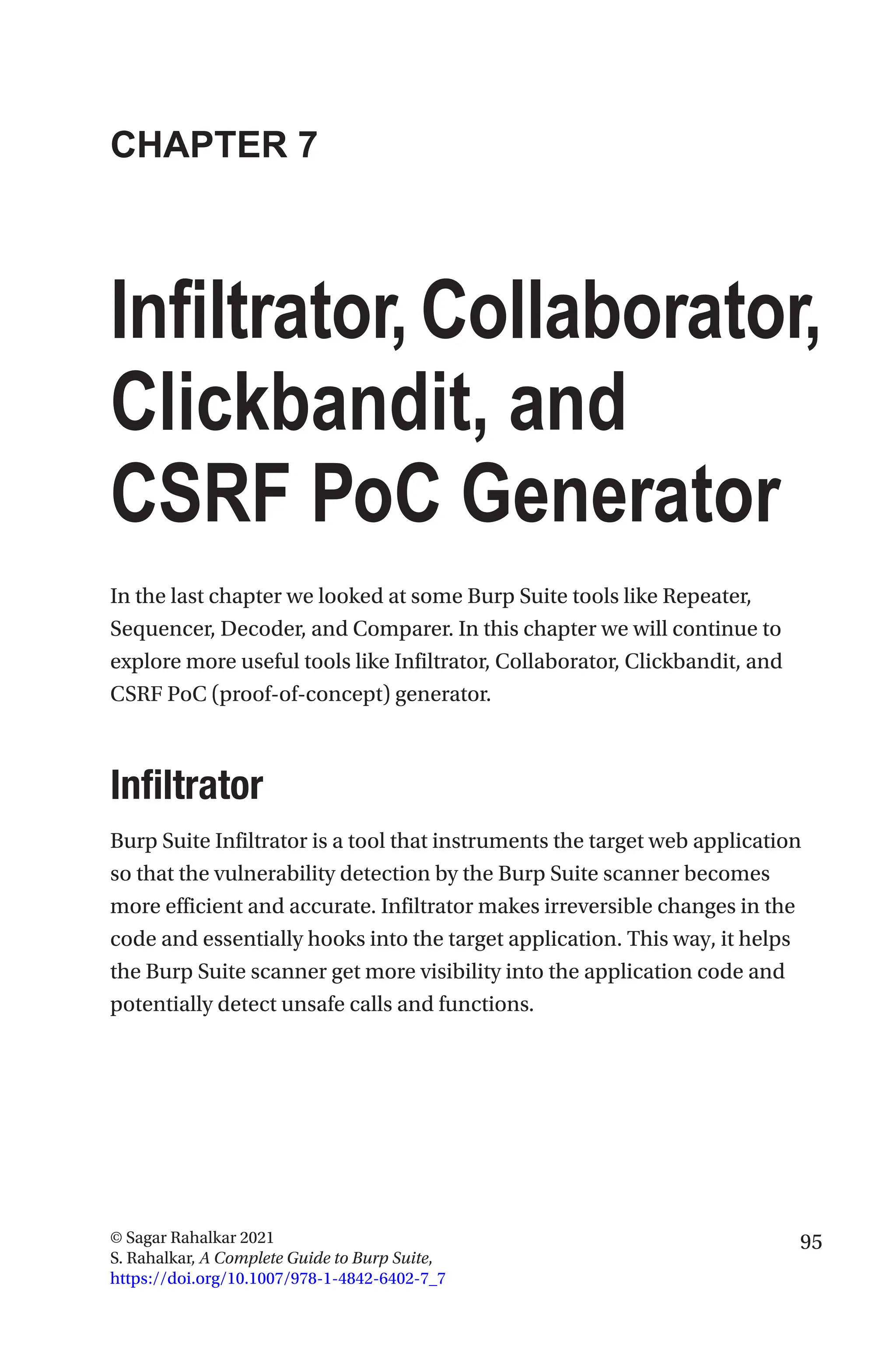 95
© Sagar Rahalkar 2021
S. Rahalkar, A Complete Guide to Burp Suite,
https://doi.org/10.1007/978-1-4842-6402-7_7
CHAPTER 7
Infiltrator,Collaborator,
Clickbandit, and
CSRF PoC Generator
In the last chapter we looked at some Burp Suite tools like Repeater,
Sequencer, Decoder, and Comparer. In this chapter we will continue to
explore more useful tools like Infiltrator, Collaborator, Clickbandit, and
CSRF PoC (proof-of-concept) generator.
Infiltrator
Burp Suite Infiltrator is a tool that instruments the target web application
so that the vulnerability detection by the Burp Suite scanner becomes
more efficient and accurate. Infiltrator makes irreversible changes in the
code and essentially hooks into the target application. This way, it helps
the Burp Suite scanner get more visibility into the application code and
potentially detect unsafe calls and functions.
 
