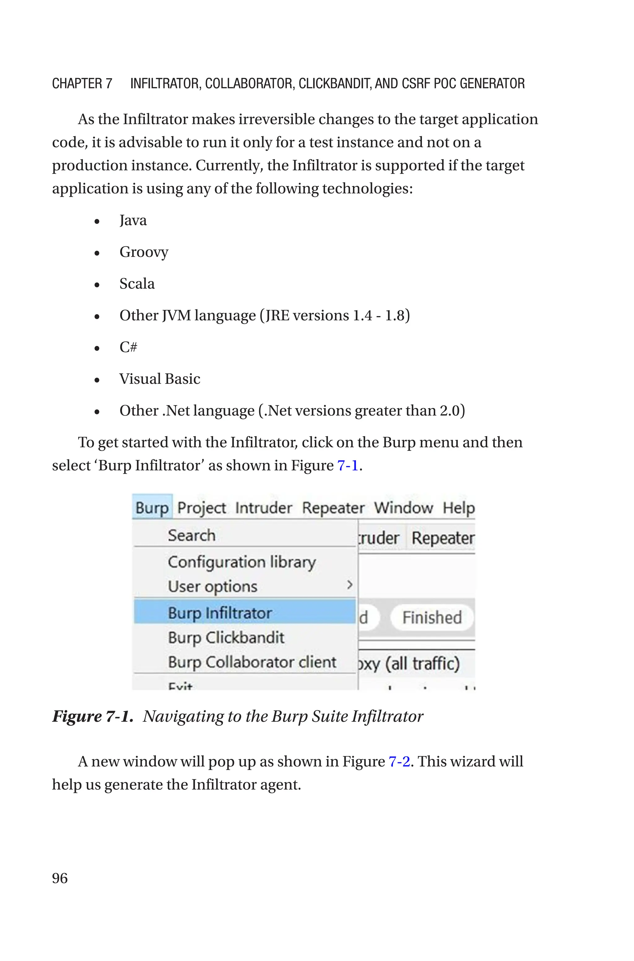 96
As the Infiltrator makes irreversible changes to the target application
code, it is advisable to run it only for a test instance and not on a
production instance. Currently, the Infiltrator is supported if the target
application is using any of the following technologies:
• Java
• Groovy
• Scala
• Other JVM language (JRE versions 1.4 - 1.8)
• C#
• Visual Basic
• Other .Net language (.Net versions greater than 2.0)
To get started with the Infiltrator, click on the Burp menu and then
select ‘Burp Infiltrator’ as shown in Figure 7-1.
A new window will pop up as shown in Figure 7-2. This wizard will
help us generate the Infiltrator agent.
Figure 7-1. Navigating to the Burp Suite Infiltrator
Chapter 7 Infiltrator, Collaborator, Clickbandit, and CSRF PoC Generator
 