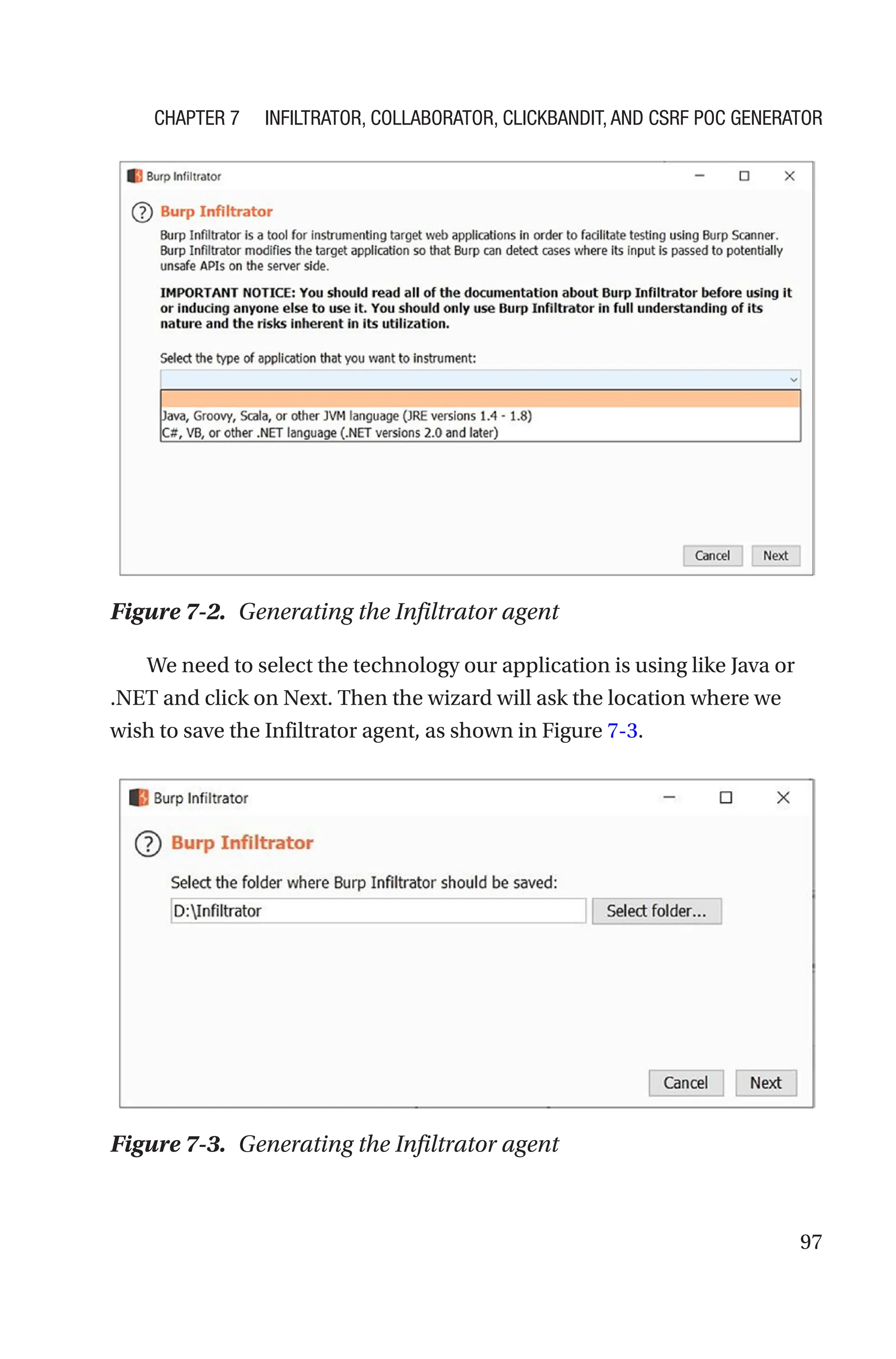 97
We need to select the technology our application is using like Java or
.NET and click on Next. Then the wizard will ask the location where we
wish to save the Infiltrator agent, as shown in Figure 7-3.
Figure 7-2. Generating the Infiltrator agent
Figure 7-3. Generating the Infiltrator agent
Chapter 7 Infiltrator, Collaborator, Clickbandit, and CSRF PoC Generator
 