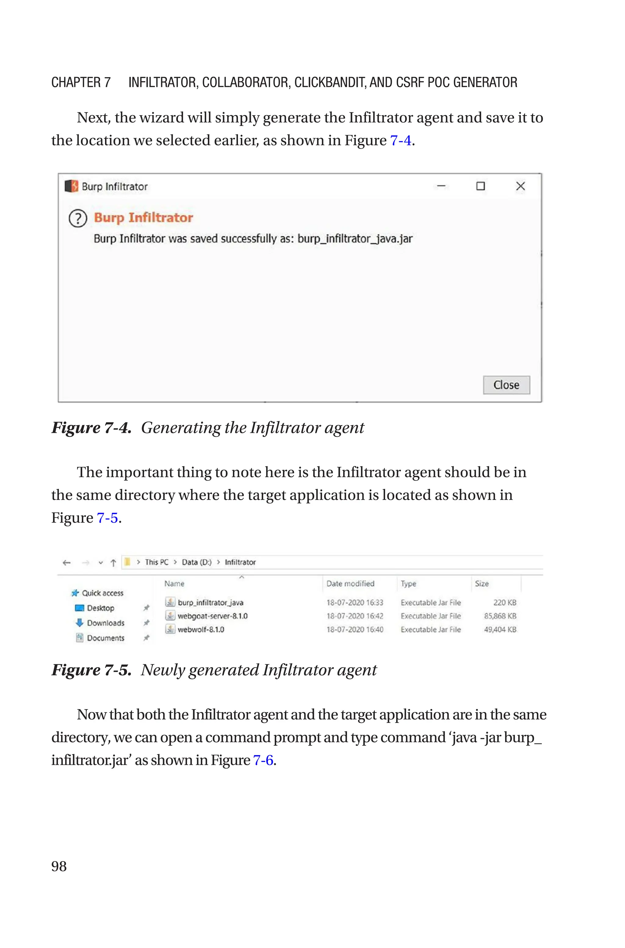 98
Next, the wizard will simply generate the Infiltrator agent and save it to
the location we selected earlier, as shown in Figure 7-4.
The important thing to note here is the Infiltrator agent should be in
the same directory where the target application is located as shown in
Figure 7-5.
NowthatboththeInfiltratoragentandthetargetapplicationareinthesame
directory,wecanopenacommandpromptandtypecommand‘java-jarburp_
infiltrator.jar’asshowninFigure7-6.
Figure 7-4. Generating the Infiltrator agent
Figure 7-5. Newly generated Infiltrator agent
Chapter 7 Infiltrator, Collaborator, Clickbandit, and CSRF PoC Generator
 